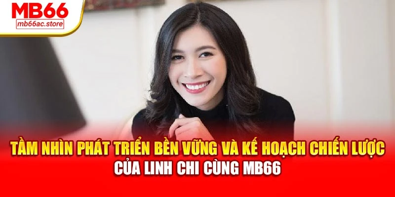 Tầm nhìn phát triển bền vững và kế hoạch chiến lược của Linh Chi cùng MB66